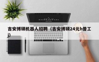 吉安博硕机器人招聘（吉安博硕24元h普工j）