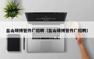 盐山硕博管件厂招聘（盐山硕博管件厂招聘）