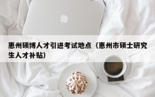 惠州硕博人才引进考试地点（惠州市硕士研究生人才补贴）