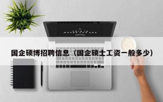 国企硕博招聘信息（国企硕士工资一般多少）