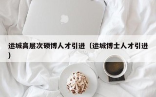 运城高层次硕博人才引进（运城博士人才引进）