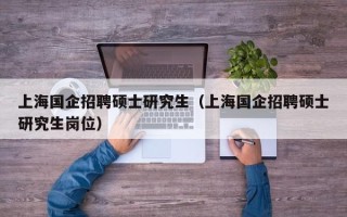 上海国企招聘硕士研究生（上海国企招聘硕士研究生岗位）