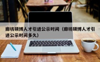 廊坊硕博人才引进公示时间（廊坊硕博人才引进公示时间多久）