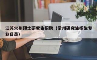 江苏常州硕士研究生招聘（常州研究生招生专业目录）