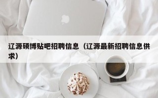 辽源硕博贴吧招聘信息（辽源最新招聘信息供求）