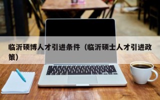 临沂硕博人才引进条件（临沂硕士人才引进政策）
