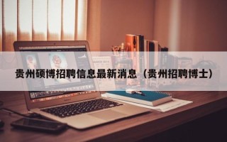 贵州硕博招聘信息最新消息（贵州招聘博士）