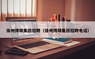徐州博硕集团招聘（徐州博硕集团招聘电话）