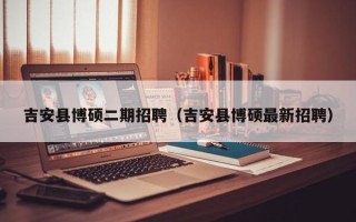 吉安县博硕二期招聘（吉安县博硕最新招聘）
