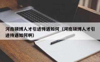 河南硕博人才引进待遇如何（河南硕博人才引进待遇如何啊）