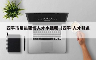 四平市引进硕博人才小视频（四平 人才引进）