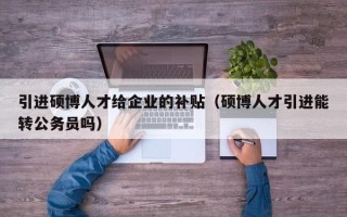 引进硕博人才给企业的补贴（硕博人才引进能转公务员吗）