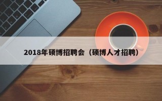 2018年硕博招聘会（硕博人才招聘）
