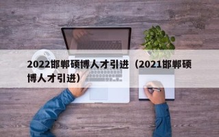 2022邯郸硕博人才引进（2021邯郸硕博人才引进）