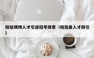 阳信硕博人才引进招考简章（阳信县人才回引）