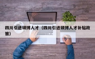 四川引进硕博人才（四川引进硕博人才补贴政策）
