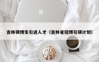 吉林硕博生引进人才（吉林省招博引硕计划）