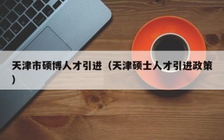 天津市硕博人才引进（天津硕士人才引进政策）