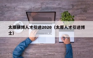 太原硕博人才引进2020（太原人才引进博士）