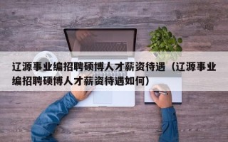 辽源事业编招聘硕博人才薪资待遇（辽源事业编招聘硕博人才薪资待遇如何）