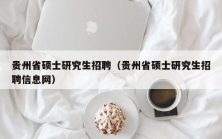 贵州省硕士研究生招聘（贵州省硕士研究生招聘信息网）