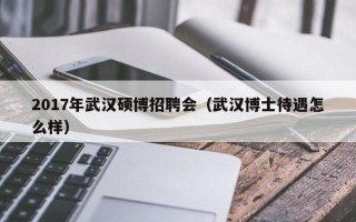 2017年武汉硕博招聘会（武汉博士待遇怎么样）