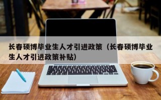 长春硕博毕业生人才引进政策（长春硕博毕业生人才引进政策补贴）