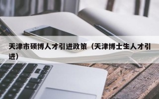 天津市硕博人才引进政策（天津博士生人才引进）