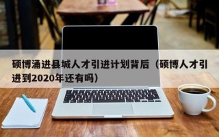 硕博涌进县城人才引进计划背后（硕博人才引进到2020年还有吗）