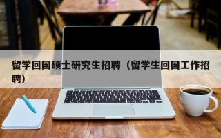留学回国硕士研究生招聘（留学生回国工作招聘）
