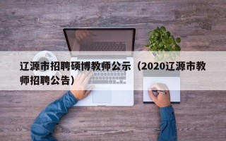辽源市招聘硕博教师公示（2020辽源市教师招聘公告）