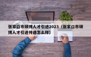张家口市硕博人才引进2023（张家口市硕博人才引进待遇怎么样）