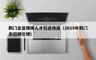 荆门企业硕博人才引进待遇（2019年荆门市招硕引博）