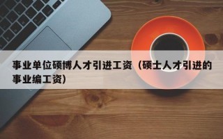 事业单位硕博人才引进工资（硕士人才引进的事业编工资）