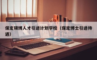 保定硕博人才引进计划学校（保定博士引进待遇）
