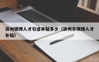 滨州硕博人才引进补贴多少（滨州市硕博人才补贴）