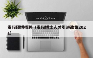贵阳硕博招聘（贵阳博士人才引进政策2021）