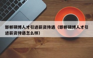 邯郸硕博人才引进薪资待遇（邯郸硕博人才引进薪资待遇怎么样）