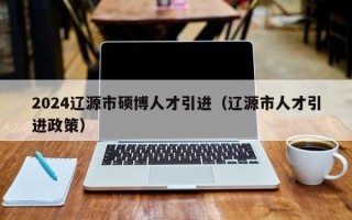 2024辽源市硕博人才引进（辽源市人才引进政策）