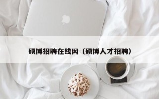 硕博招聘在线网（硕博人才招聘）