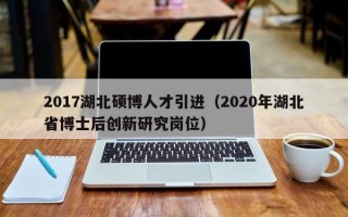 2017湖北硕博人才引进（2020年湖北省博士后创新研究岗位）