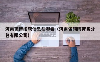 河南硕博招聘信息在哪看（河南省硕博劳务分包有限公司）