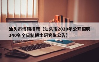汕头市博硕招聘（汕头市2020年公开招聘340名全日制博士研究生公告）