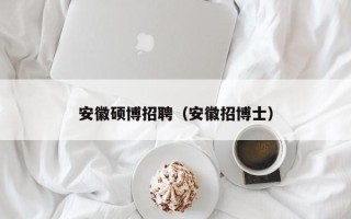安徽硕博招聘（安徽招博士）