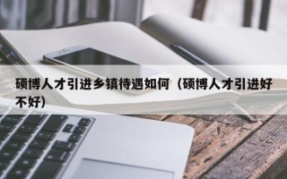 硕博人才引进乡镇待遇如何（硕博人才引进好不好）