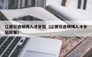 辽源引进硕博人才补贴（辽源引进硕博人才补贴政策）