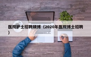 医院护士招聘硕博（2020年医院博士招聘）