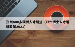 郑州400多硕博人才引进（郑州博士人才引进政策2021）
