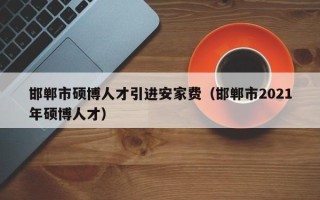 邯郸市硕博人才引进安家费（邯郸市2021年硕博人才）