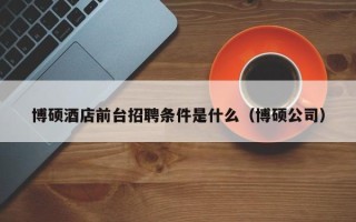 博硕酒店前台招聘条件是什么（博硕公司）